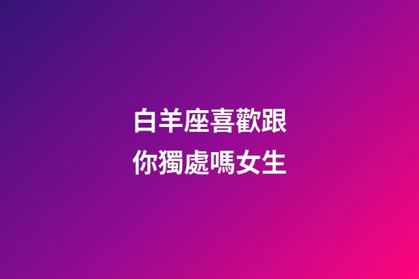 白羊座喜歡跟你獨處嗎女生-第1張-星座運勢-玄機(jī)派