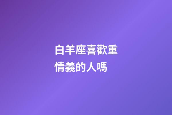 白羊座喜歡重情義的人嗎-第1張-星座運勢-玄機派