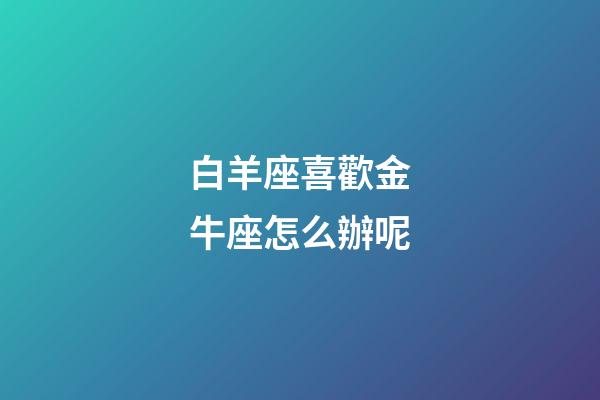 白羊座喜歡金牛座怎么辦呢-第1張-星座運(yùn)勢-玄機(jī)派