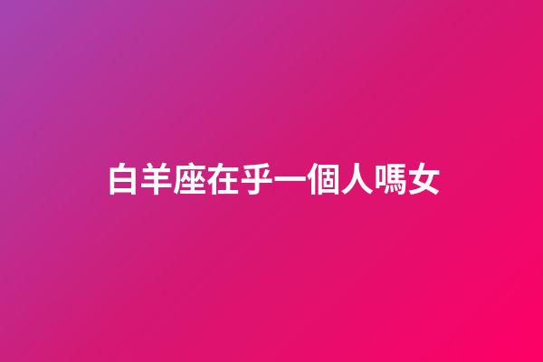 白羊座在乎一個人嗎女-第1張-星座運勢-玄機派