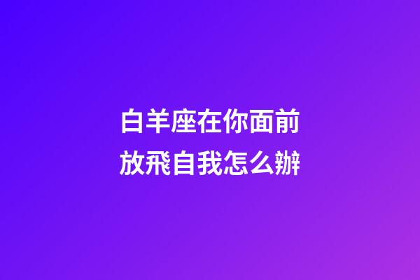 白羊座在你面前放飛自我怎么辦-第1張-星座運勢-玄機派