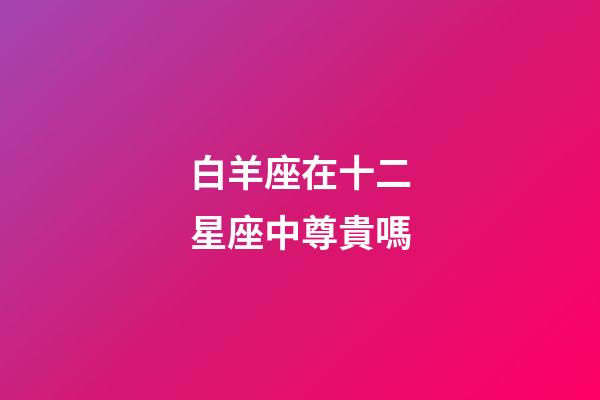 白羊座在十二星座中尊貴嗎-第1張-星座運勢-玄機派