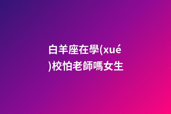 白羊座在學(xué)校怕老師嗎女生-第1張-星座運(yùn)勢(shì)-玄機(jī)派