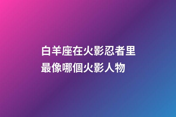 白羊座在火影忍者里最像哪個火影人物-第1張-星座運勢-玄機派
