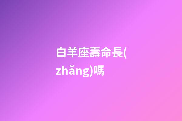 白羊座壽命長(zhǎng)嗎-第1張-星座運(yùn)勢(shì)-玄機(jī)派