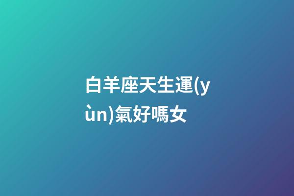 白羊座天生運(yùn)氣好嗎女-第1張-星座運(yùn)勢(shì)-玄機(jī)派