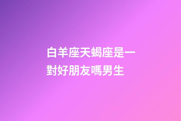 白羊座天蝎座是一對好朋友嗎男生-第1張-星座運勢-玄機派