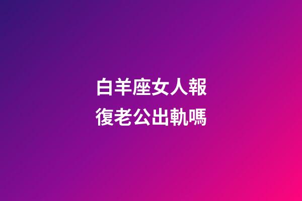 白羊座女人報復老公出軌嗎-第1張-星座運勢-玄機派