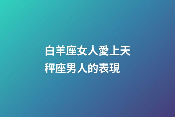 白羊座女人愛上天秤座男人的表現-第1張-星座運勢-玄機派