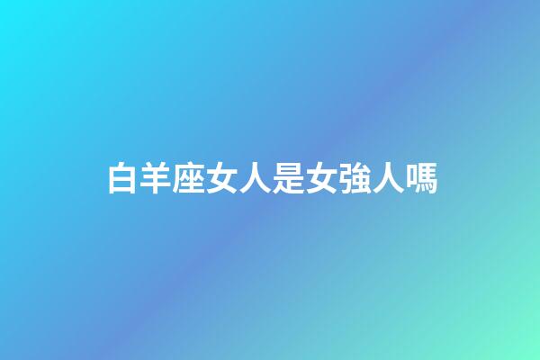 白羊座女人是女強人嗎-第1張-星座運勢-玄機派