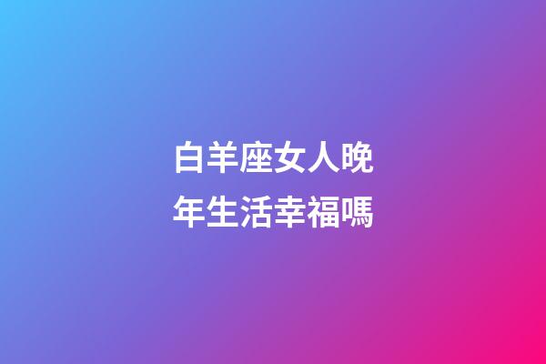 白羊座女人晚年生活幸福嗎-第1張-星座運勢-玄機派