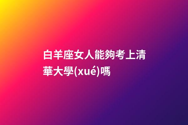 白羊座女人能夠考上清華大學(xué)嗎-第1張-星座運(yùn)勢-玄機(jī)派