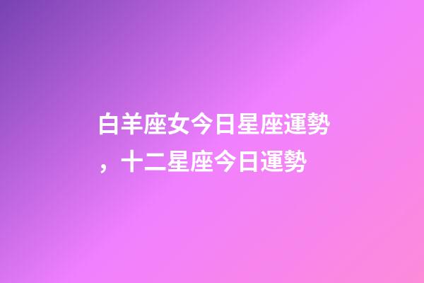 白羊座女今日星座運勢，十二星座今日運勢-第1張-觀點-玄機派