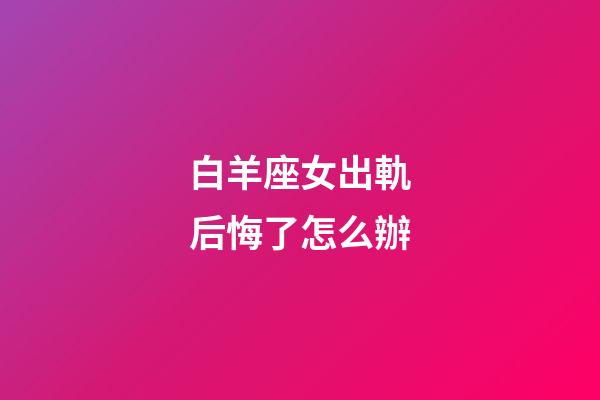 白羊座女出軌后悔了怎么辦-第1張-星座運勢-玄機派
