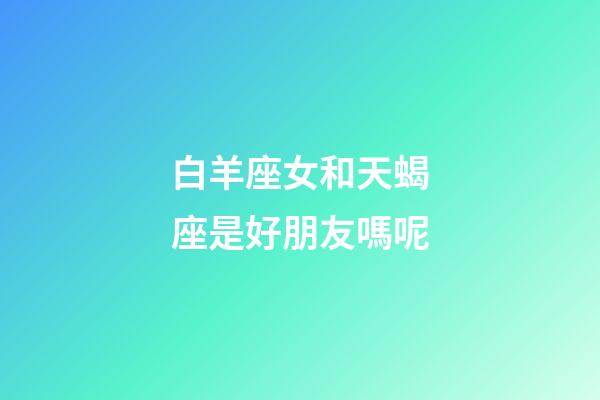 白羊座女和天蝎座是好朋友嗎呢-第1張-星座運勢-玄機派