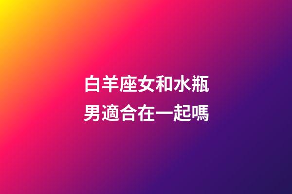 白羊座女和水瓶男適合在一起嗎-第1張-星座運(yùn)勢-玄機(jī)派