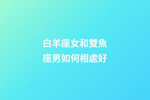 白羊座女和雙魚座男如何相處好-第1張-星座運勢-玄機派
