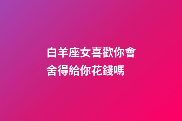 白羊座女喜歡你會舍得給你花錢嗎-第1張-星座運勢-玄機派