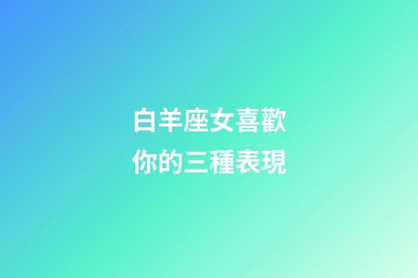 白羊座女喜歡你的三種表現-第1張-星座運勢-玄機派