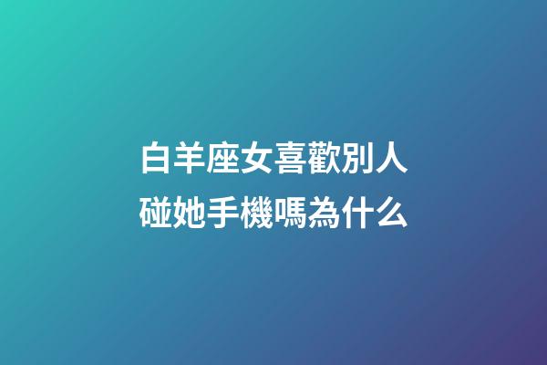 白羊座女喜歡別人碰她手機嗎為什么-第1張-星座運勢-玄機派