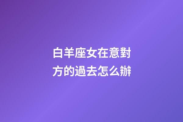 白羊座女在意對方的過去怎么辦-第1張-星座運勢-玄機派