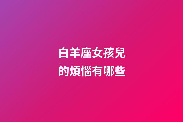 白羊座女孩兒的煩惱有哪些-第1張-星座運勢-玄機派