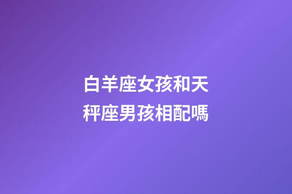 白羊座女孩和天秤座男孩相配嗎-第1張-星座運(yùn)勢(shì)-玄機(jī)派