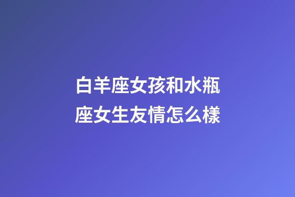 白羊座女孩和水瓶座女生友情怎么樣-第1張-星座運勢-玄機派