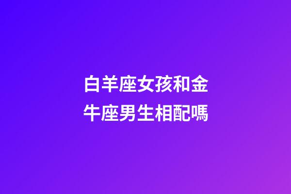 白羊座女孩和金牛座男生相配嗎-第1張-星座運勢-玄機派