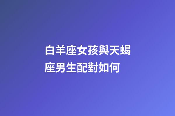 白羊座女孩與天蝎座男生配對如何-第1張-星座運(yùn)勢-玄機(jī)派