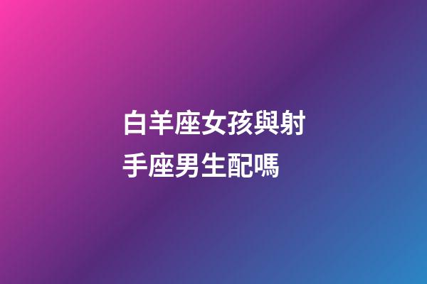 白羊座女孩與射手座男生配嗎-第1張-星座運勢-玄機派