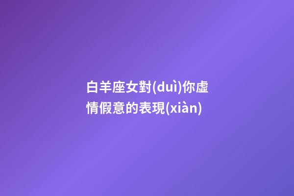白羊座女對(duì)你虛情假意的表現(xiàn)-第1張-星座運(yùn)勢(shì)-玄機(jī)派