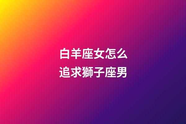 白羊座女怎么追求獅子座男-第1張-星座運(yùn)勢-玄機(jī)派