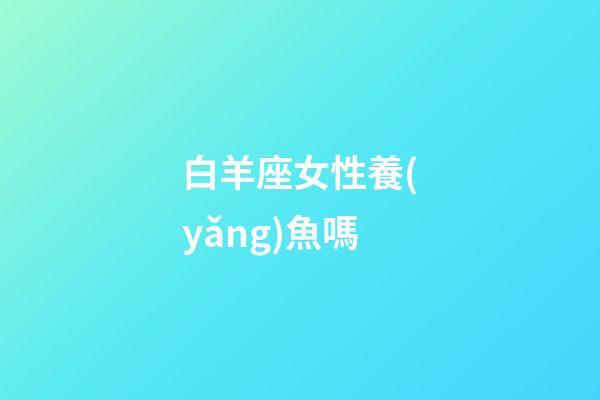 白羊座女性養(yǎng)魚嗎-第1張-星座運(yùn)勢-玄機(jī)派