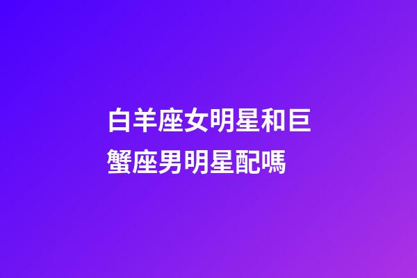 白羊座女明星和巨蟹座男明星配嗎-第1張-星座運勢-玄機派
