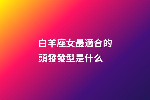 白羊座女最適合的頭發發型是什么-第1張-星座運勢-玄機派