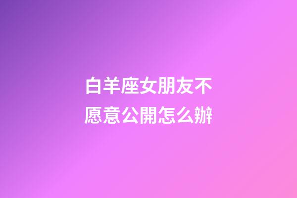 白羊座女朋友不愿意公開怎么辦-第1張-星座運勢-玄機派