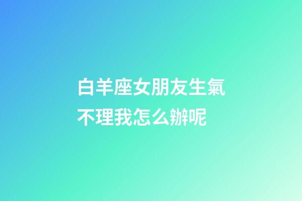 白羊座女朋友生氣不理我怎么辦呢-第1張-星座運勢-玄機派