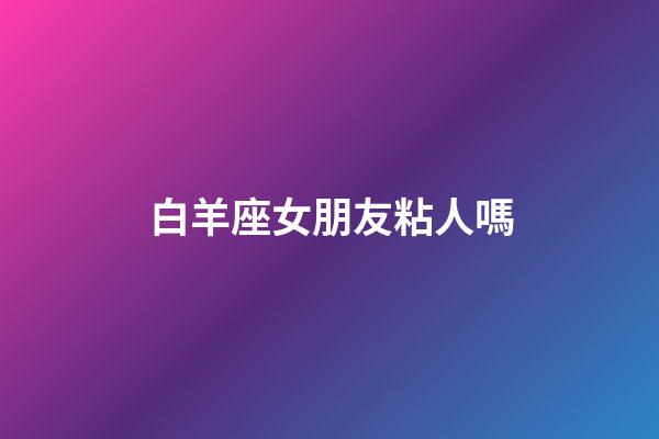 白羊座女朋友粘人嗎-第1張-星座運勢-玄機派