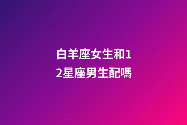 白羊座女生和12星座男生配嗎-第1張-星座運(yùn)勢(shì)-玄機(jī)派
