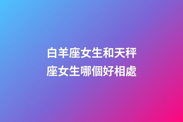 白羊座女生和天秤座女生哪個好相處-第1張-星座運勢-玄機派