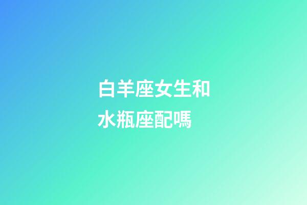 白羊座女生和水瓶座配嗎-第1張-星座運勢-玄機派