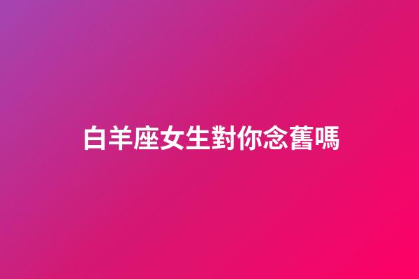 白羊座女生對你念舊嗎-第1張-星座運勢-玄機派