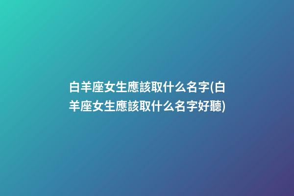 白羊座女生應該取什么名字(白羊座女生應該取什么名字好聽)