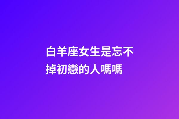 白羊座女生是忘不掉初戀的人嗎嗎-第1張-星座運勢-玄機派