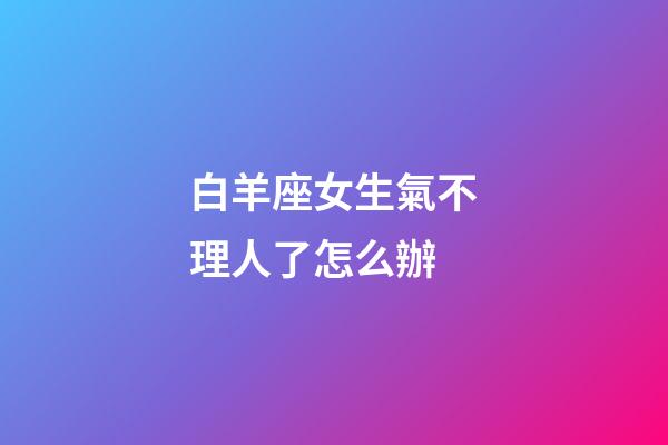 白羊座女生氣不理人了怎么辦-第1張-星座運勢-玄機派