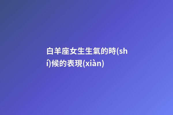 白羊座女生生氣的時(shí)候的表現(xiàn)-第1張-星座運(yùn)勢(shì)-玄機(jī)派