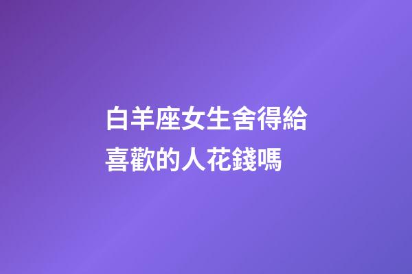 白羊座女生舍得給喜歡的人花錢嗎-第1張-星座運勢-玄機派