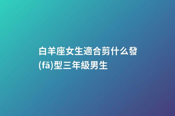白羊座女生適合剪什么發(fā)型三年級男生-第1張-星座運勢-玄機派
