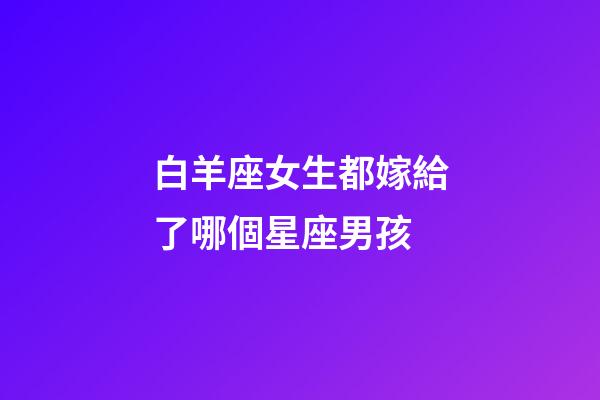 白羊座女生都嫁給了哪個星座男孩-第1張-星座運勢-玄機派